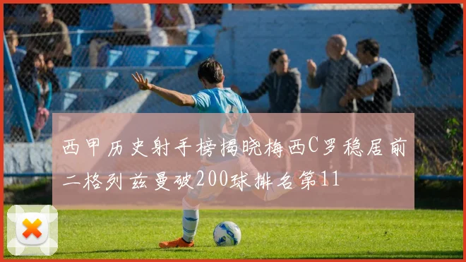 西甲历史射手榜揭晓梅西C罗稳居前二格列兹曼破200球排名第11