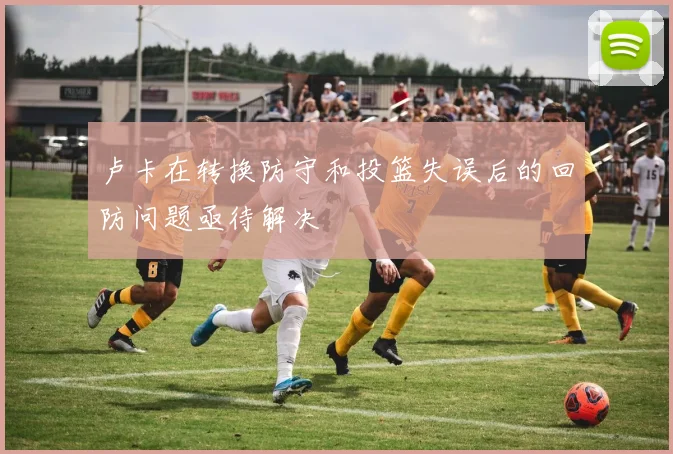 卢卡在转换防守和投篮失误后的回防问题亟待解决