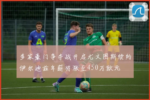 多家豪门争夺战开启尤文图斯续约伊尔迪兹年薪将涨至450万欧元