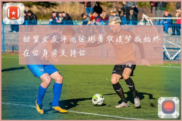 甜蜜女友评论徐彬勇敢追梦我始终在你身旁支持你