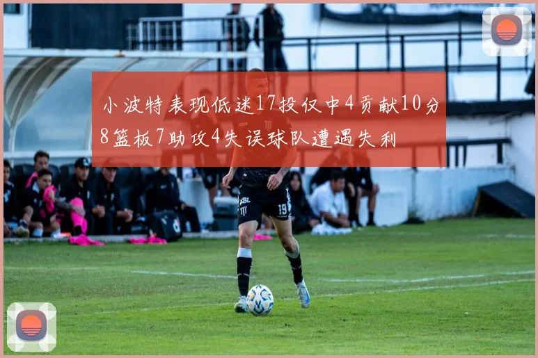 小波特表现低迷17投仅中4贡献10分8篮板7助攻4失误球队遭遇失利