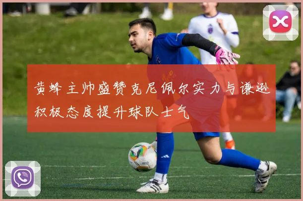 黄蜂主帅盛赞克尼佩尔实力与谦逊积极态度提升球队士气