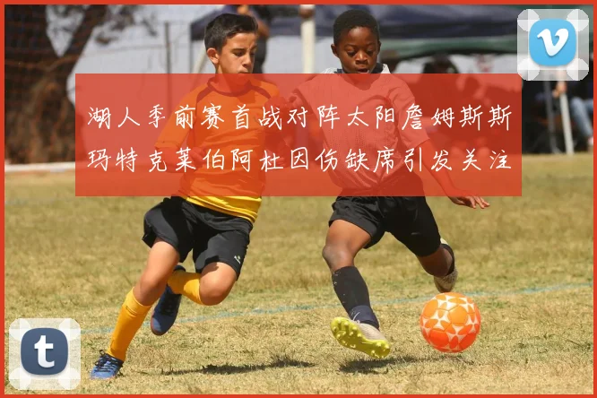湖人季前赛首战对阵太阳詹姆斯斯玛特克莱伯阿杜因伤缺席引发关注