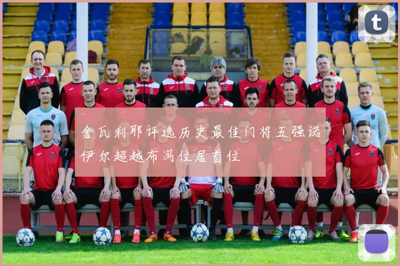 舍瓦利耶评选历史最佳门将五强诺伊尔超越布冯位居首位