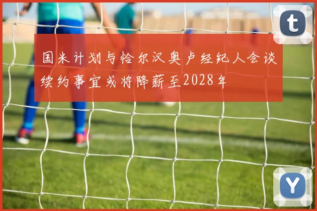 国米计划与恰尔汉奥卢经纪人会谈续约事宜或将降薪至2028年