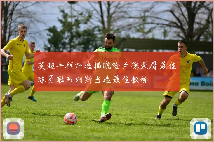 英超半程评选揭晓哈兰德荣膺最佳球员勒布利斯当选最佳教练