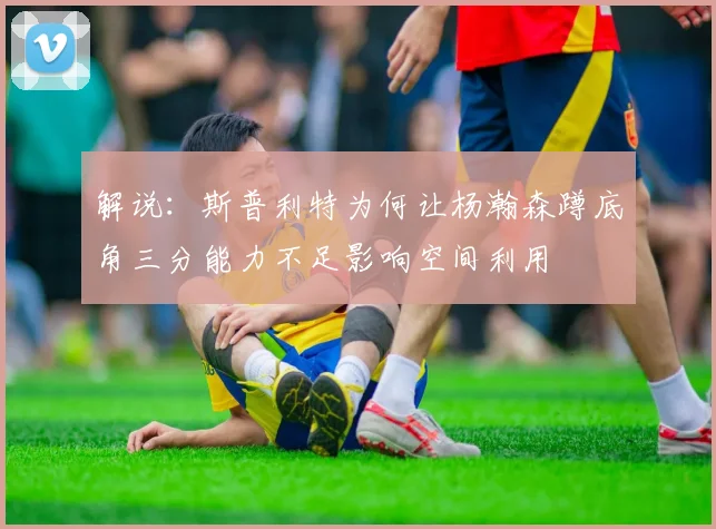 解说：斯普利特为何让杨瀚森蹲底角三分能力不足影响空间利用