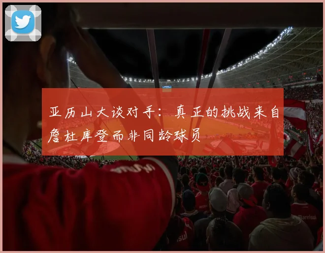 亚历山大谈对手：真正的挑战来自詹杜库登而非同龄球员