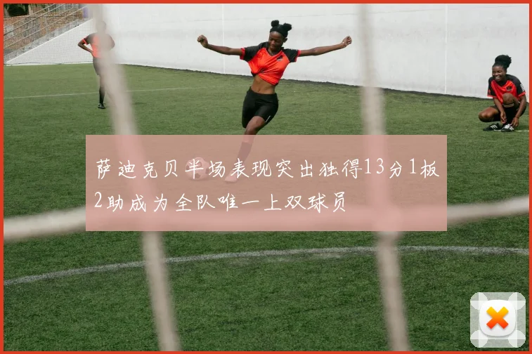 萨迪克贝半场表现突出独得13分1板2助成为全队唯一上双球员