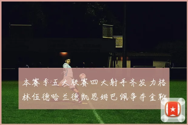 本赛季五大联赛四大射手齐发力格林伍德哈兰德凯恩姆巴佩争夺金靴荣耀