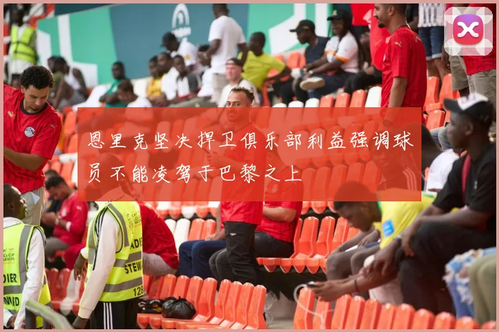 恩里克坚决捍卫俱乐部利益强调球员不能凌驾于巴黎之上