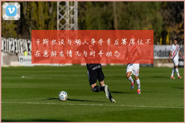 卡斯尔谈与湖人争夺季后赛席位不在意排名情况与对手动态