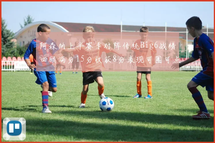 阿森纳上半赛季对阵传统Big6战绩回顾满分15分收获8分表现可圈可点