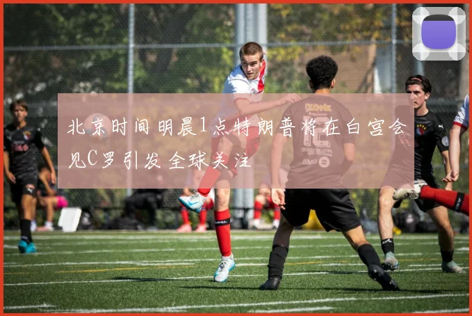北京时间明晨1点特朗普将在白宫会见C罗引发全球关注