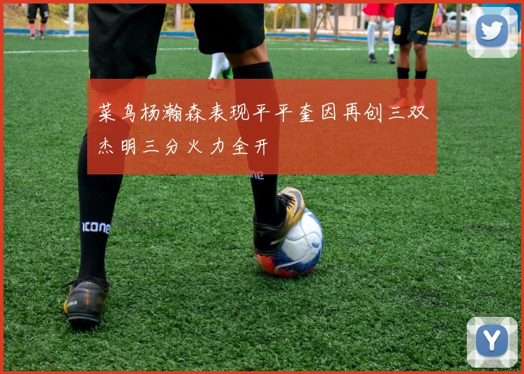 菜鸟杨瀚森表现平平奎因再创三双杰明三分火力全开
