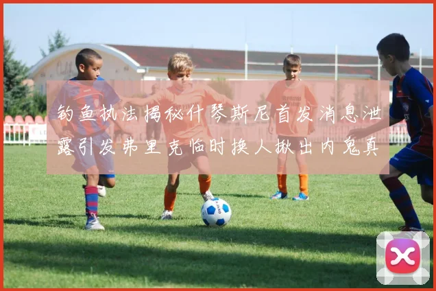 钓鱼执法揭秘什琴斯尼首发消息泄露引发弗里克临时换人揪出内鬼真相