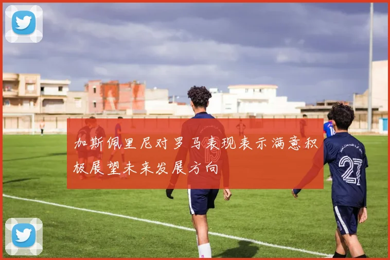 加斯佩里尼对罗马表现表示满意积极展望未来发展方向